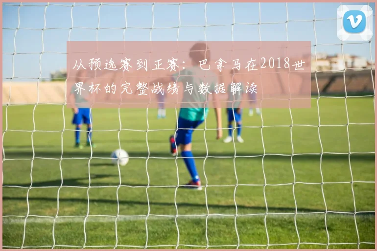 从预选赛到正赛：巴拿马在2018世界杯的完整战绩与数据解读