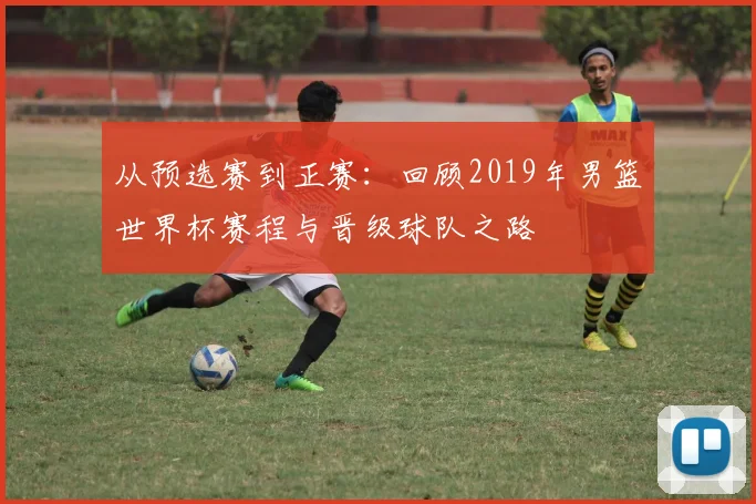 从预选赛到正赛：回顾2019年男篮世界杯赛程与晋级球队之路