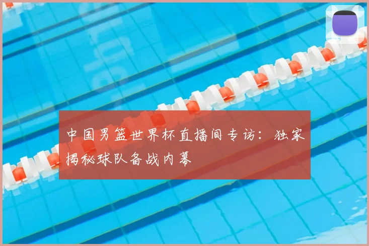 中国男篮世界杯直播间专访:独家揭秘球队备战内幕