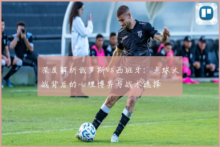 深度解析俄罗斯vs西班牙:点球大战背后的心理博弈与战术选择