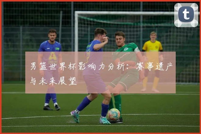 男篮世界杯影响力分析:赛事遗产与未来展望