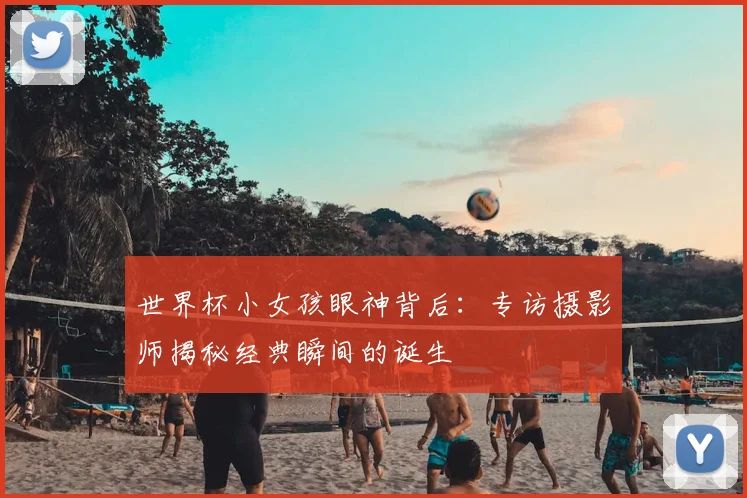 世界杯小女孩眼神背后:专访摄影师揭秘经典瞬间的诞生