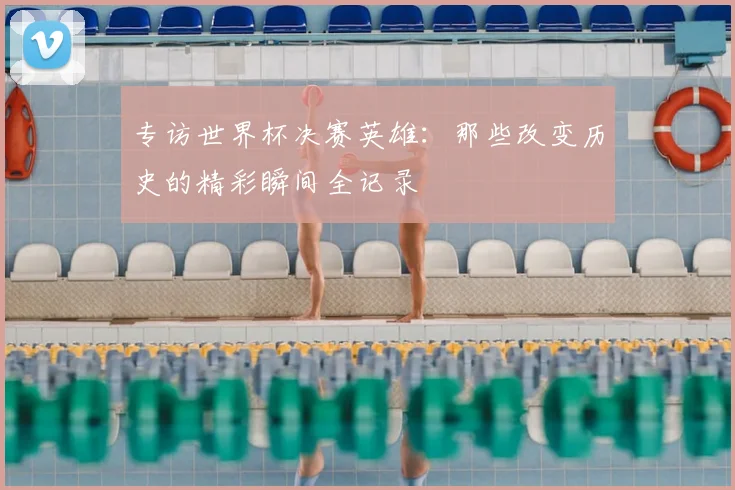 专访世界杯决赛英雄：那些改变历史的精彩瞬间全记录