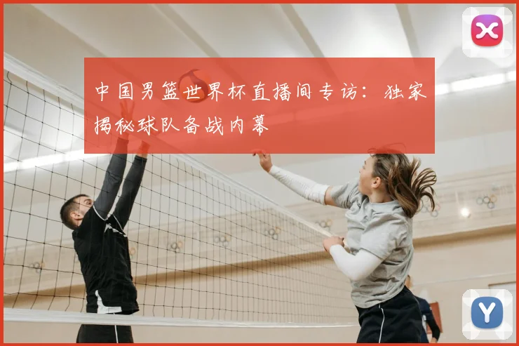 中国男篮世界杯直播间专访:独家揭秘球队备战内幕