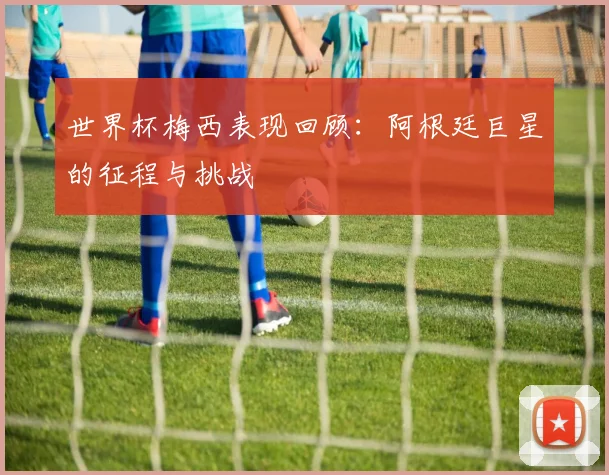 世界杯梅西表现回顾：阿根廷巨星的征程与挑战
