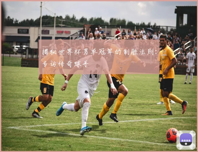 揭秘世界杯男单冠军的制胜法则:专访传奇球手