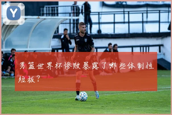 男篮世界杯惨败暴露了哪些体制性短板?