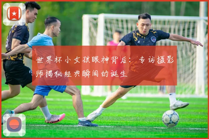 世界杯小女孩眼神背后:专访摄影师揭秘经典瞬间的诞生