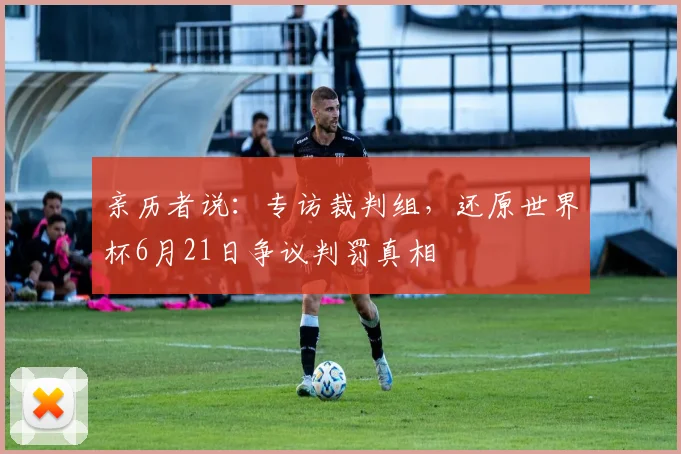 亲历者说:专访裁判组,还原世界杯6月21日争议判罚真相