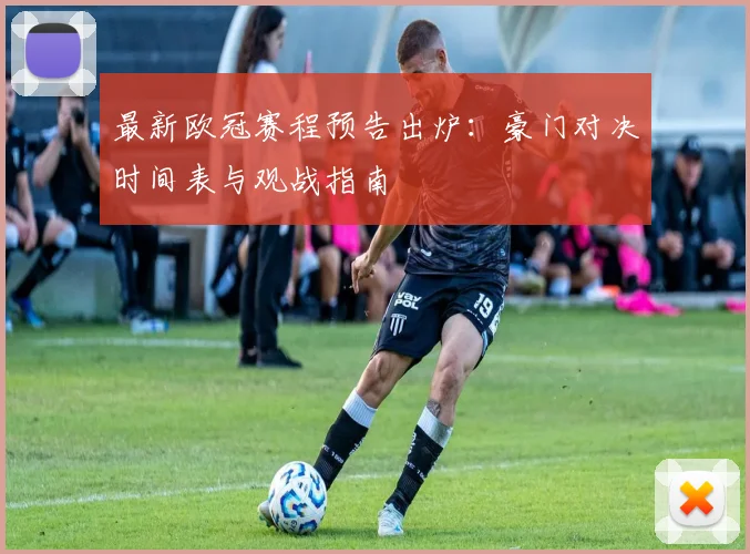 最新欧冠赛程预告出炉:豪门对决时间表与观战指南