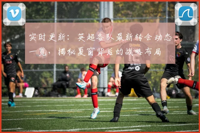 实时更新:英超各队最新转会动态一览,揭秘夏窗背后的战略布局