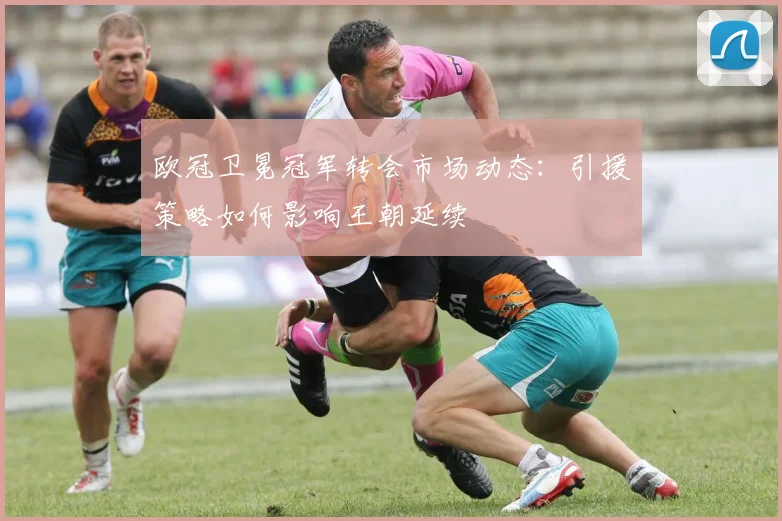 欧冠卫冕冠军转会市场动态：引援策略如何影响王朝延续