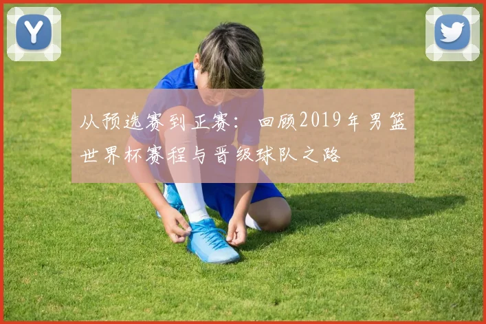 从预选赛到正赛：回顾2019年男篮世界杯赛程与晋级球队之路