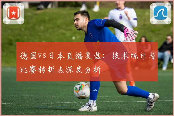 德国vs日本直播复盘：技术统计与比赛转折点深度分析