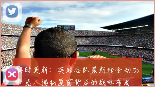 实时更新:英超各队最新转会动态一览,揭秘夏窗背后的战略布局